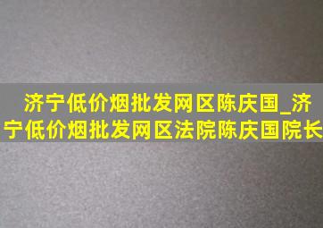 济宁(低价烟批发网)区陈庆国_济宁(低价烟批发网)区法院陈庆国院长