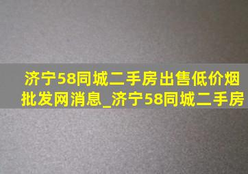 济宁58同城二手房出售(低价烟批发网)消息_济宁58同城二手房