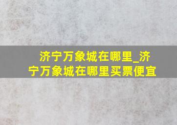 济宁万象城在哪里_济宁万象城在哪里买票便宜