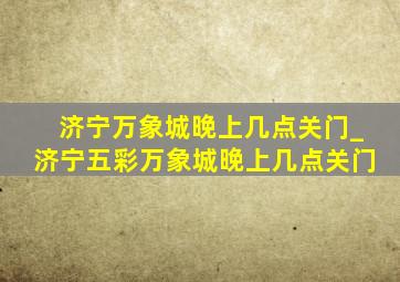 济宁万象城晚上几点关门_济宁五彩万象城晚上几点关门