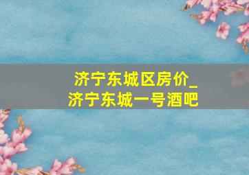 济宁东城区房价_济宁东城一号酒吧