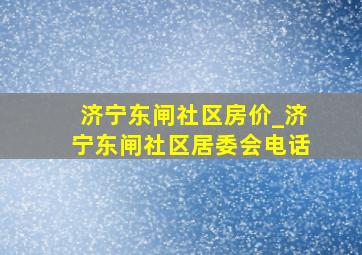 济宁东闸社区房价_济宁东闸社区居委会电话