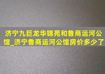 济宁九巨龙华锦苑和鲁商运河公馆_济宁鲁商运河公馆房价多少了