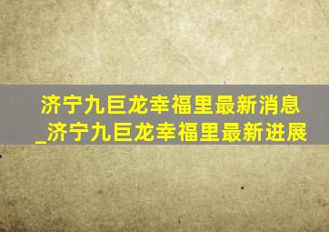 济宁九巨龙幸福里最新消息_济宁九巨龙幸福里最新进展