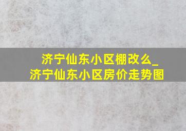 济宁仙东小区棚改么_济宁仙东小区房价走势图