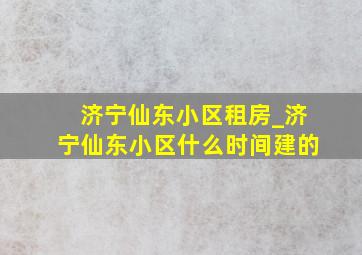 济宁仙东小区租房_济宁仙东小区什么时间建的