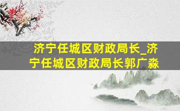 济宁任城区财政局长_济宁任城区财政局长郭广淼