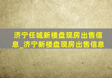 济宁任城新楼盘现房出售信息_济宁新楼盘现房出售信息