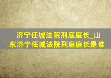 济宁任城法院刑庭庭长_山东济宁任城法院刑庭庭长是谁