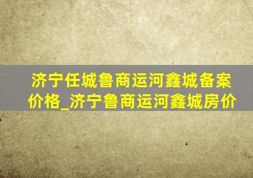 济宁任城鲁商运河鑫城备案价格_济宁鲁商运河鑫城房价