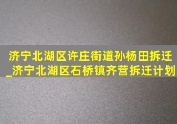 济宁北湖区许庄街道孙杨田拆迁_济宁北湖区石桥镇齐营拆迁计划