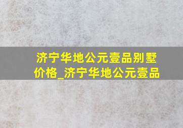 济宁华地公元壹品别墅价格_济宁华地公元壹品