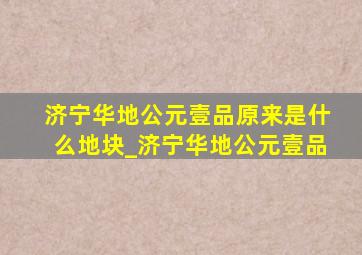 济宁华地公元壹品原来是什么地块_济宁华地公元壹品