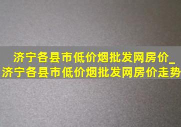 济宁各县市(低价烟批发网)房价_济宁各县市(低价烟批发网)房价走势