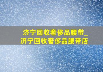 济宁回收奢侈品腰带_济宁回收奢侈品腰带店