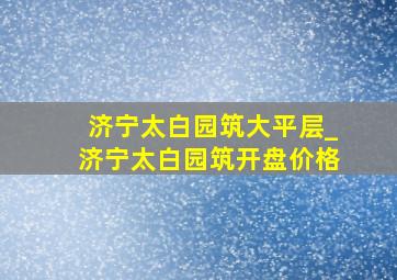 济宁太白园筑大平层_济宁太白园筑开盘价格