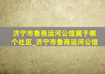 济宁市鲁商运河公馆属于哪个社区_济宁市鲁商运河公馆