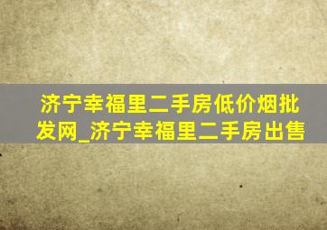 济宁幸福里二手房(低价烟批发网)_济宁幸福里二手房出售