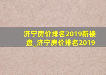 济宁房价排名2019新楼盘_济宁房价排名2019