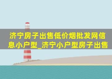 济宁房子出售(低价烟批发网)信息小户型_济宁小户型房子出售