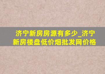 济宁新房房源有多少_济宁新房楼盘(低价烟批发网)价格