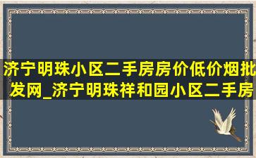 济宁明珠小区二手房房价(低价烟批发网)_济宁明珠祥和园小区二手房房价