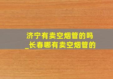 济宁有卖空烟管的吗_长春哪有卖空烟管的