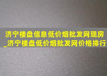 济宁楼盘信息(低价烟批发网)现房_济宁楼盘(低价烟批发网)价格排行