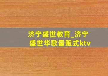 济宁盛世教育_济宁盛世华歌量贩式ktv