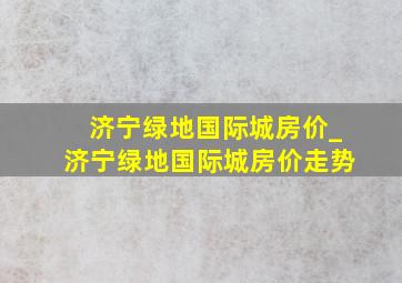 济宁绿地国际城房价_济宁绿地国际城房价走势