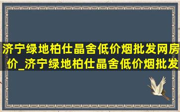 济宁绿地柏仕晶舍(低价烟批发网)房价_济宁绿地柏仕晶舍(低价烟批发网)价格