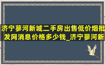 济宁蓼河新城二手房出售(低价烟批发网)消息价格多少钱_济宁蓼河新城房价