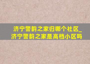 济宁警韵之家归哪个社区_济宁警韵之家是高档小区吗