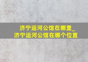 济宁运河公馆在哪里_济宁运河公馆在哪个位置