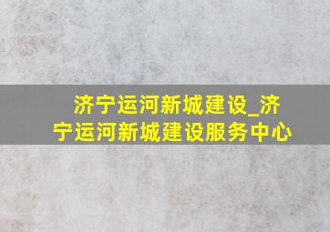 济宁运河新城建设_济宁运河新城建设服务中心