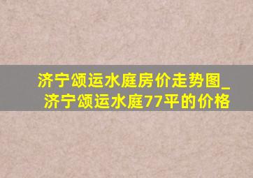 济宁颂运水庭房价走势图_济宁颂运水庭77平的价格