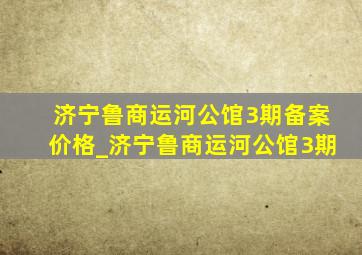 济宁鲁商运河公馆3期备案价格_济宁鲁商运河公馆3期