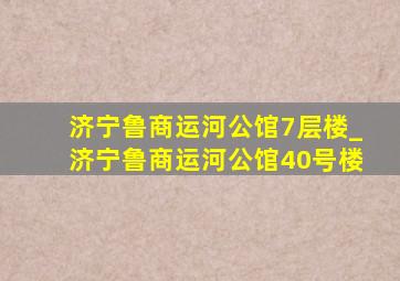 济宁鲁商运河公馆7层楼_济宁鲁商运河公馆40号楼