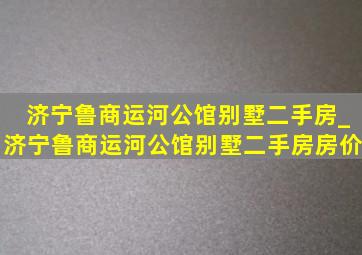 济宁鲁商运河公馆别墅二手房_济宁鲁商运河公馆别墅二手房房价