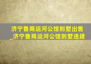 济宁鲁商运河公馆别墅出售_济宁鲁商运河公馆别墅违建