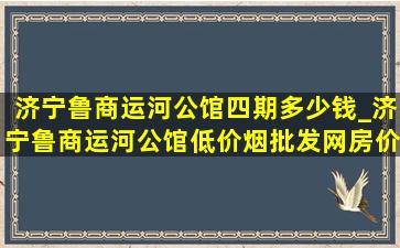 济宁鲁商运河公馆四期多少钱_济宁鲁商运河公馆(低价烟批发网)房价