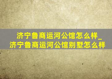 济宁鲁商运河公馆怎么样_济宁鲁商运河公馆别墅怎么样