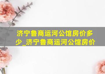 济宁鲁商运河公馆房价多少_济宁鲁商运河公馆房价