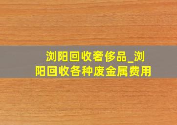 浏阳回收奢侈品_浏阳回收各种废金属费用