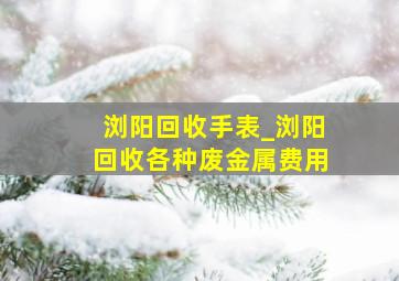 浏阳回收手表_浏阳回收各种废金属费用