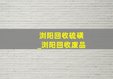 浏阳回收硫磺_浏阳回收废品