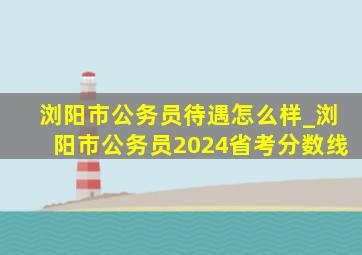 浏阳市公务员待遇怎么样_浏阳市公务员2024省考分数线