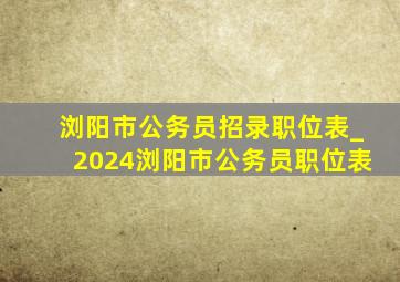 浏阳市公务员招录职位表_2024浏阳市公务员职位表