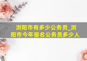 浏阳市有多少公务员_浏阳市今年报名公务员多少人