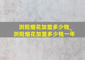 浏阳烟花加盟多少钱_浏阳烟花加盟多少钱一年